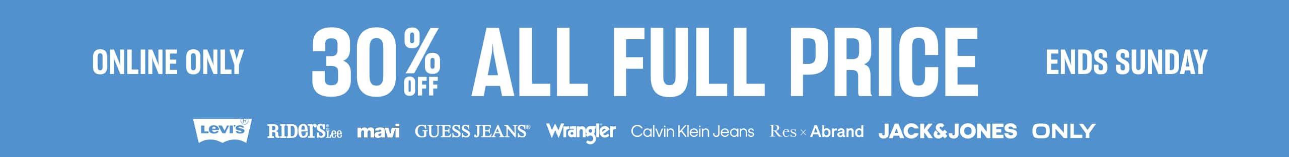 Online Only. Ends Sunday. 30% Off All Full Price. Levi's. Riders by Lee. Mavi. Guess Jeans. Wrangler. Calvin Klein Jeans. Res x Abrand. Jack & Jones. Only.